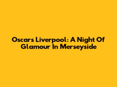 Oscars Liverpool: A Night Of Glamour In Merseyside
