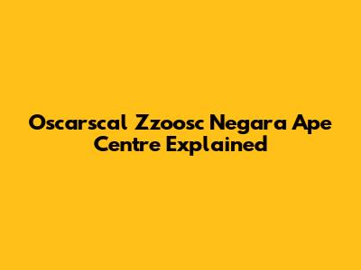 Oscarscal Zzoosc Negara Ape Centre Explained