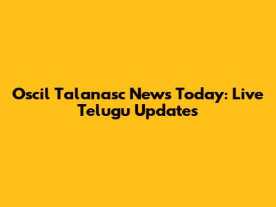 Oscil Talanasc News Today: Live Telugu Updates