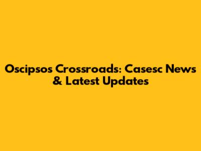 Oscipsos Crossroads: Casesc News & Latest Updates