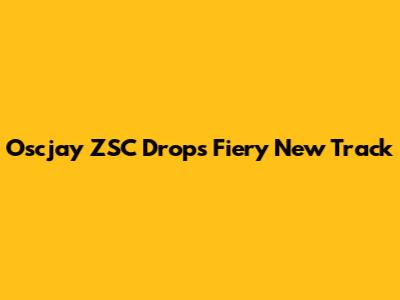 Oscjay ZSC Drops Fiery New Track