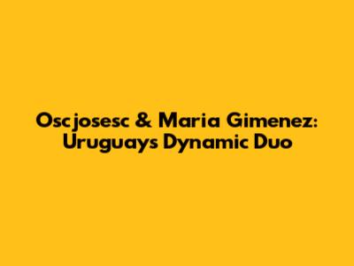 Oscjosesc & Maria Gimenez: Uruguay's Dynamic Duo