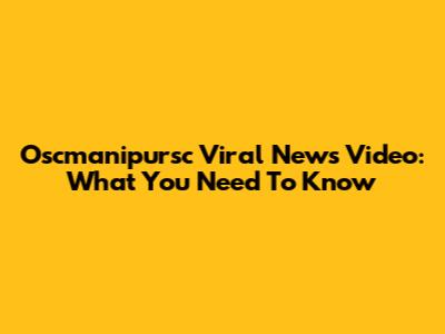 Oscmanipursc Viral News Video: What You Need To Know