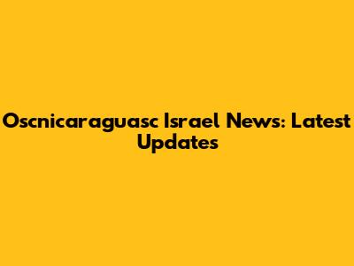 Oscnicaraguasc Israel News: Latest Updates