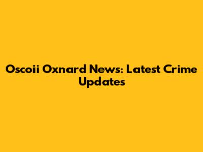 Oscoii Oxnard News: Latest Crime Updates