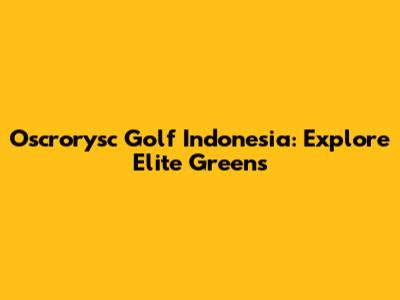 Oscrorysc Golf Indonesia: Explore Elite Greens