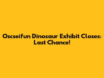 Oscseifun Dinosaur Exhibit Closes: Last Chance!