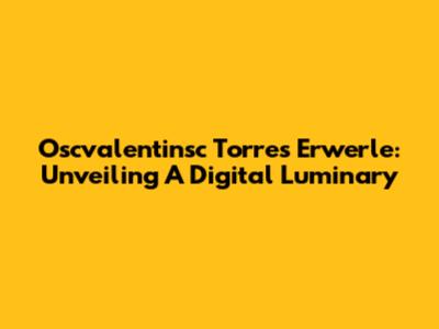 Oscvalentinsc Torres Erwerle: Unveiling A Digital Luminary