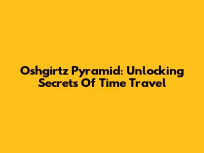 Oshgirtz Pyramid: Unlocking Secrets Of Time Travel