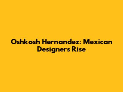 Oshkosh Hernandez: Mexican Designer's Rise