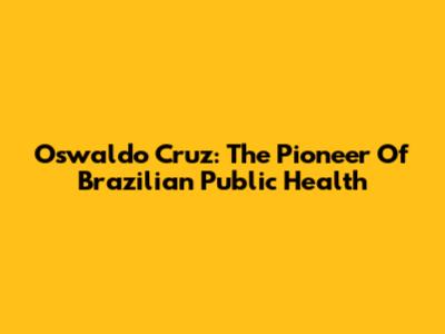 Oswaldo Cruz: The Pioneer Of Brazilian Public Health