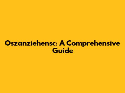 Oszanziehensc: A Comprehensive Guide