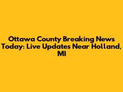 Ottawa County Breaking News Today: Live Updates Near Holland, MI