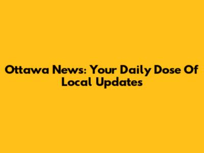 Ottawa News: Your Daily Dose Of Local Updates