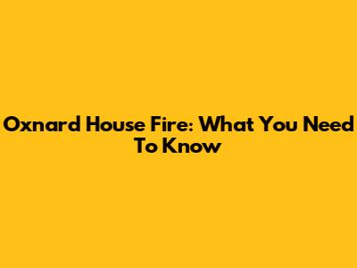 Oxnard House Fire: What You Need To Know