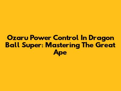 Ozaru Power Control In Dragon Ball Super: Mastering The Great Ape