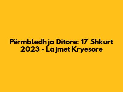 Përmbledhja Ditore: 17 Shkurt 2023 - Lajmet Kryesore