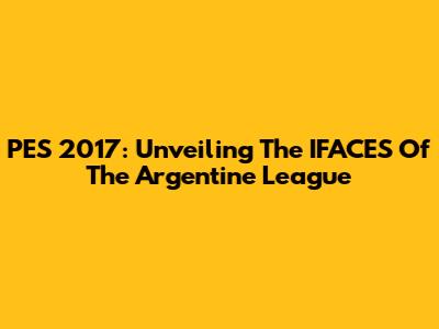 PES 2017: Unveiling The IFACES Of The Argentine League