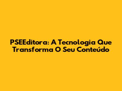 PSEEditora: A Tecnologia Que Transforma O Seu Conteúdo