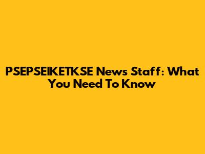 PSEPSEIKETKSE News Staff: What You Need To Know