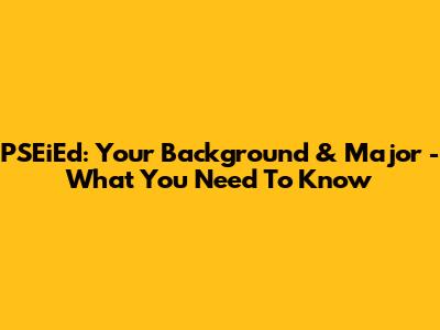 PSEiEd: Your Background & Major - What You Need To Know