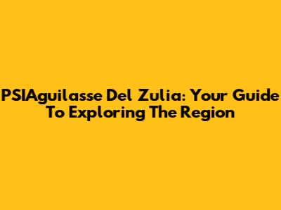 PSIAguilasse Del Zulia: Your Guide To Exploring The Region