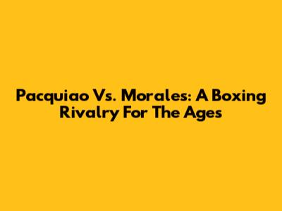 Pacquiao Vs. Morales: A Boxing Rivalry For The Ages