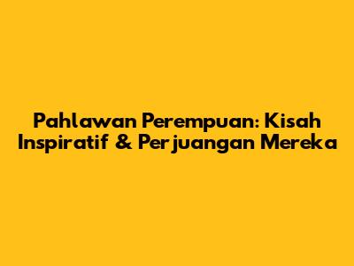 Pahlawan Perempuan: Kisah Inspiratif & Perjuangan Mereka