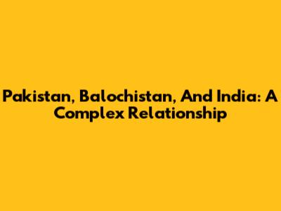 Pakistan, Balochistan, And India: A Complex Relationship