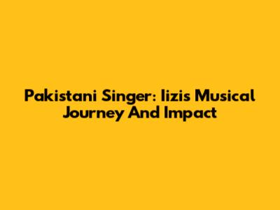 Pakistani Singer: Iizi's Musical Journey And Impact