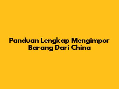 Panduan Lengkap Mengimpor Barang Dari China