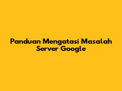 Panduan Mengatasi Masalah Server Google