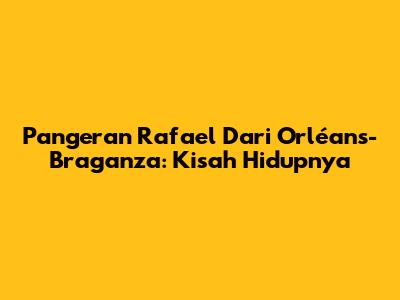 Pangeran Rafael Dari Orléans-Braganza: Kisah Hidupnya