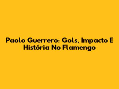 Paolo Guerrero: Gols, Impacto E História No Flamengo