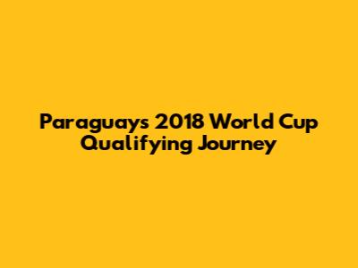 Paraguay's 2018 World Cup Qualifying Journey