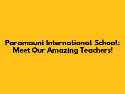 Paramount International School: Meet Our Amazing Teachers!