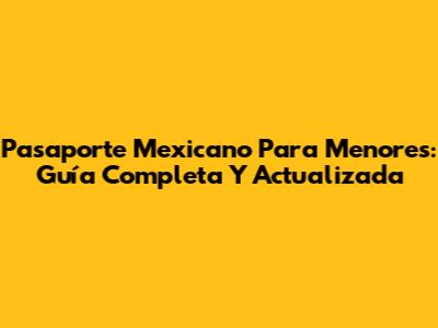 Pasaporte Mexicano Para Menores: Guía Completa Y Actualizada
