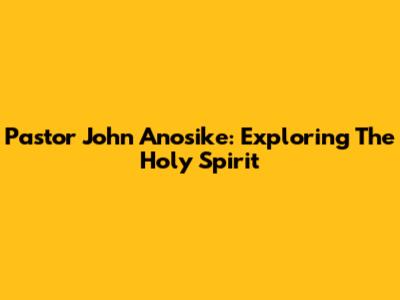 Pastor John Anosike: Exploring The Holy Spirit