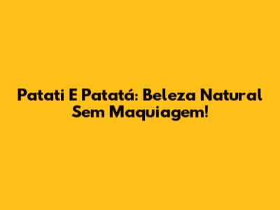 Patati E Patatá: Beleza Natural Sem Maquiagem!