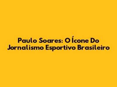 Paulo Soares: O Ícone Do Jornalismo Esportivo Brasileiro