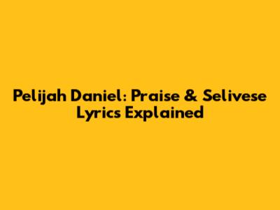 Pelijah Daniel: Praise & Selivese Lyrics Explained