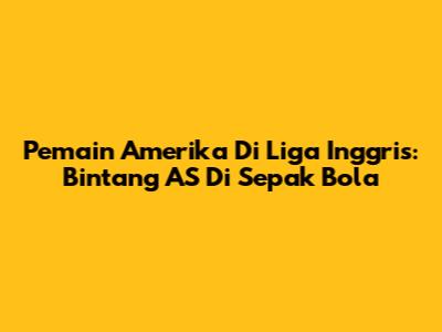 Pemain Amerika Di Liga Inggris: Bintang AS Di Sepak Bola