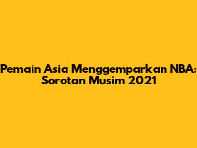 Pemain Asia Menggemparkan NBA: Sorotan Musim 2021