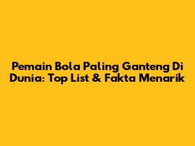 Pemain Bola Paling Ganteng Di Dunia: Top List & Fakta Menarik