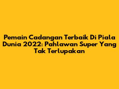 Pemain Cadangan Terbaik Di Piala Dunia 2022: Pahlawan Super Yang Tak Terlupakan