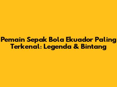 Pemain Sepak Bola Ekuador Paling Terkenal: Legenda & Bintang