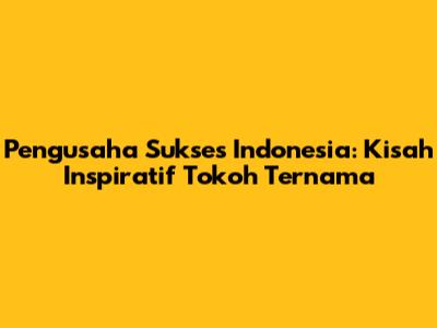 Pengusaha Sukses Indonesia: Kisah Inspiratif Tokoh Ternama