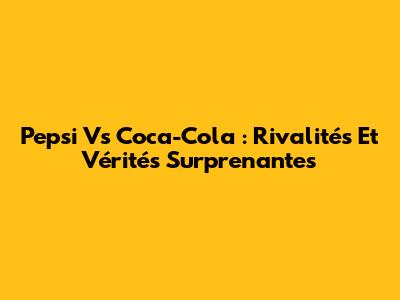 Pepsi Vs Coca-Cola : Rivalités Et Vérités Surprenantes