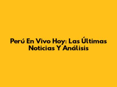 Perú En Vivo Hoy: Las Últimas Noticias Y Análisis
