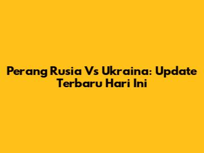 Perang Rusia Vs Ukraina: Update Terbaru Hari Ini